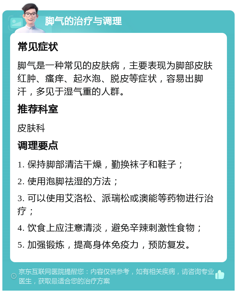 脚气的治疗与调理 常见症状 脚气是一种常见的皮肤病，主要表现为脚部皮肤红肿、瘙痒、起水泡、脱皮等症状，容易出脚汗，多见于湿气重的人群。 推荐科室 皮肤科 调理要点 1. 保持脚部清洁干燥，勤换袜子和鞋子； 2. 使用泡脚祛湿的方法； 3. 可以使用艾洛松、派瑞松或澳能等药物进行治疗； 4. 饮食上应注意清淡，避免辛辣刺激性食物； 5. 加强锻炼，提高身体免疫力，预防复发。