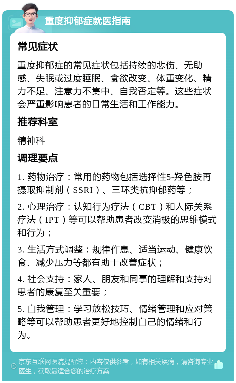 重度抑郁症就医指南 常见症状 重度抑郁症的常见症状包括持续的悲伤、无助感、失眠或过度睡眠、食欲改变、体重变化、精力不足、注意力不集中、自我否定等。这些症状会严重影响患者的日常生活和工作能力。 推荐科室 精神科 调理要点 1. 药物治疗：常用的药物包括选择性5-羟色胺再摄取抑制剂（SSRI）、三环类抗抑郁药等； 2. 心理治疗：认知行为疗法（CBT）和人际关系疗法（IPT）等可以帮助患者改变消极的思维模式和行为； 3. 生活方式调整：规律作息、适当运动、健康饮食、减少压力等都有助于改善症状； 4. 社会支持：家人、朋友和同事的理解和支持对患者的康复至关重要； 5. 自我管理：学习放松技巧、情绪管理和应对策略等可以帮助患者更好地控制自己的情绪和行为。