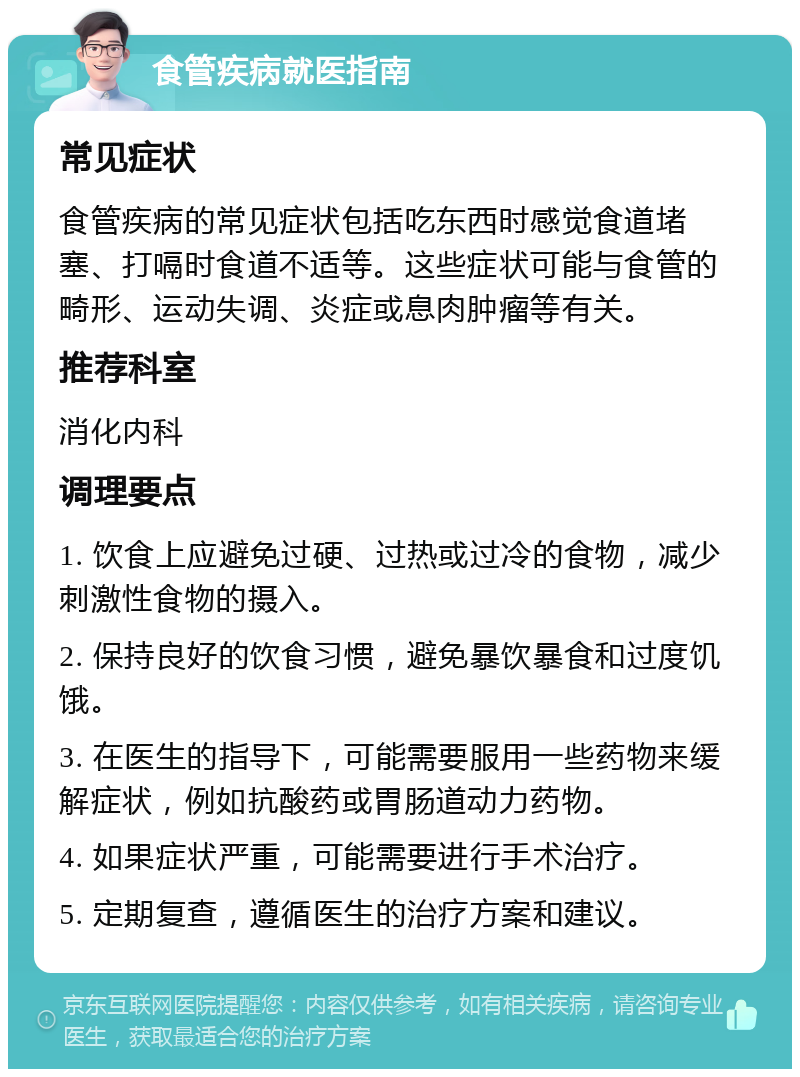 食管疾病就医指南 常见症状 食管疾病的常见症状包括吃东西时感觉食道堵塞、打嗝时食道不适等。这些症状可能与食管的畸形、运动失调、炎症或息肉肿瘤等有关。 推荐科室 消化内科 调理要点 1. 饮食上应避免过硬、过热或过冷的食物，减少刺激性食物的摄入。 2. 保持良好的饮食习惯，避免暴饮暴食和过度饥饿。 3. 在医生的指导下，可能需要服用一些药物来缓解症状，例如抗酸药或胃肠道动力药物。 4. 如果症状严重，可能需要进行手术治疗。 5. 定期复查，遵循医生的治疗方案和建议。