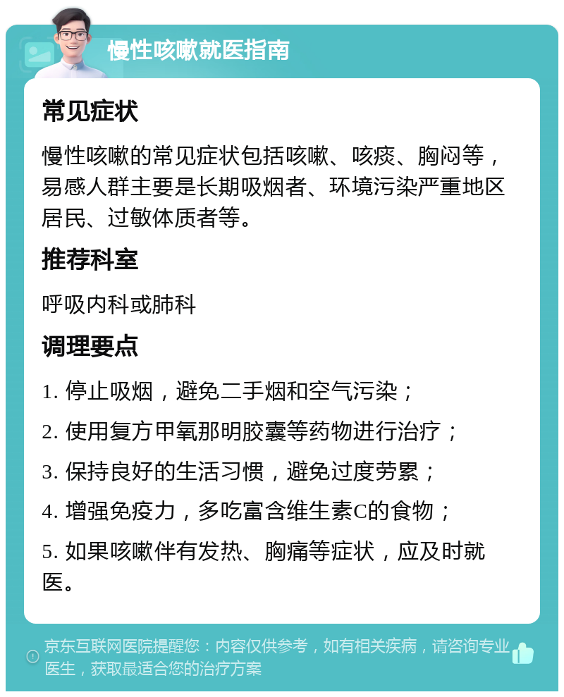 慢性咳嗽就医指南 常见症状 慢性咳嗽的常见症状包括咳嗽、咳痰、胸闷等，易感人群主要是长期吸烟者、环境污染严重地区居民、过敏体质者等。 推荐科室 呼吸内科或肺科 调理要点 1. 停止吸烟，避免二手烟和空气污染； 2. 使用复方甲氧那明胶囊等药物进行治疗； 3. 保持良好的生活习惯，避免过度劳累； 4. 增强免疫力，多吃富含维生素C的食物； 5. 如果咳嗽伴有发热、胸痛等症状，应及时就医。