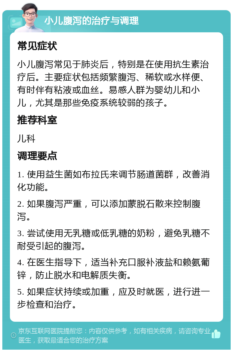 小儿腹泻的治疗与调理 常见症状 小儿腹泻常见于肺炎后，特别是在使用抗生素治疗后。主要症状包括频繁腹泻、稀软或水样便、有时伴有粘液或血丝。易感人群为婴幼儿和小儿，尤其是那些免疫系统较弱的孩子。 推荐科室 儿科 调理要点 1. 使用益生菌如布拉氏来调节肠道菌群，改善消化功能。 2. 如果腹泻严重，可以添加蒙脱石散来控制腹泻。 3. 尝试使用无乳糖或低乳糖的奶粉，避免乳糖不耐受引起的腹泻。 4. 在医生指导下，适当补充口服补液盐和赖氨葡锌，防止脱水和电解质失衡。 5. 如果症状持续或加重，应及时就医，进行进一步检查和治疗。