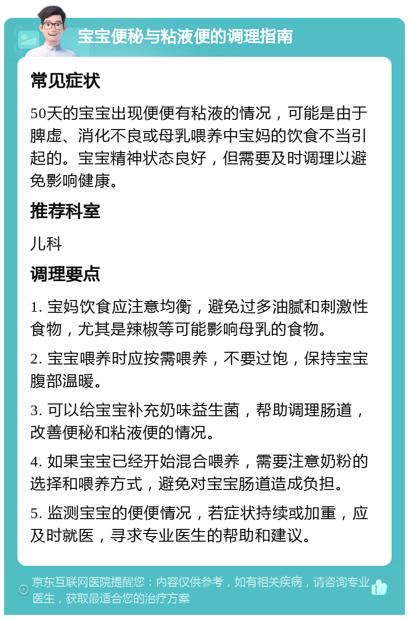 宝宝便秘与粘液便的调理指南 常见症状 50天的宝宝出现便便有粘液的情况，可能是由于脾虚、消化不良或母乳喂养中宝妈的饮食不当引起的。宝宝精神状态良好，但需要及时调理以避免影响健康。 推荐科室 儿科 调理要点 1. 宝妈饮食应注意均衡，避免过多油腻和刺激性食物，尤其是辣椒等可能影响母乳的食物。 2. 宝宝喂养时应按需喂养，不要过饱，保持宝宝腹部温暖。 3. 可以给宝宝补充奶味益生菌，帮助调理肠道，改善便秘和粘液便的情况。 4. 如果宝宝已经开始混合喂养，需要注意奶粉的选择和喂养方式，避免对宝宝肠道造成负担。 5. 监测宝宝的便便情况，若症状持续或加重，应及时就医，寻求专业医生的帮助和建议。