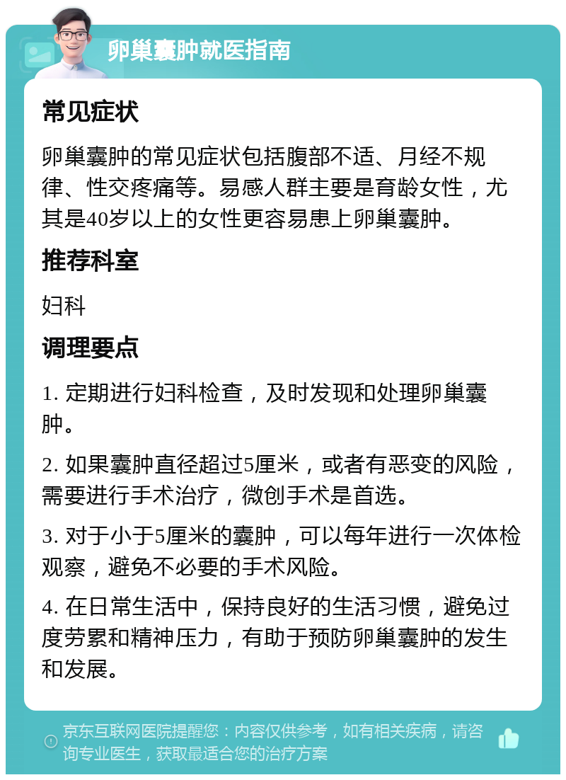 卵巢囊肿就医指南 常见症状 卵巢囊肿的常见症状包括腹部不适、月经不规律、性交疼痛等。易感人群主要是育龄女性，尤其是40岁以上的女性更容易患上卵巢囊肿。 推荐科室 妇科 调理要点 1. 定期进行妇科检查，及时发现和处理卵巢囊肿。 2. 如果囊肿直径超过5厘米，或者有恶变的风险，需要进行手术治疗，微创手术是首选。 3. 对于小于5厘米的囊肿，可以每年进行一次体检观察，避免不必要的手术风险。 4. 在日常生活中，保持良好的生活习惯，避免过度劳累和精神压力，有助于预防卵巢囊肿的发生和发展。