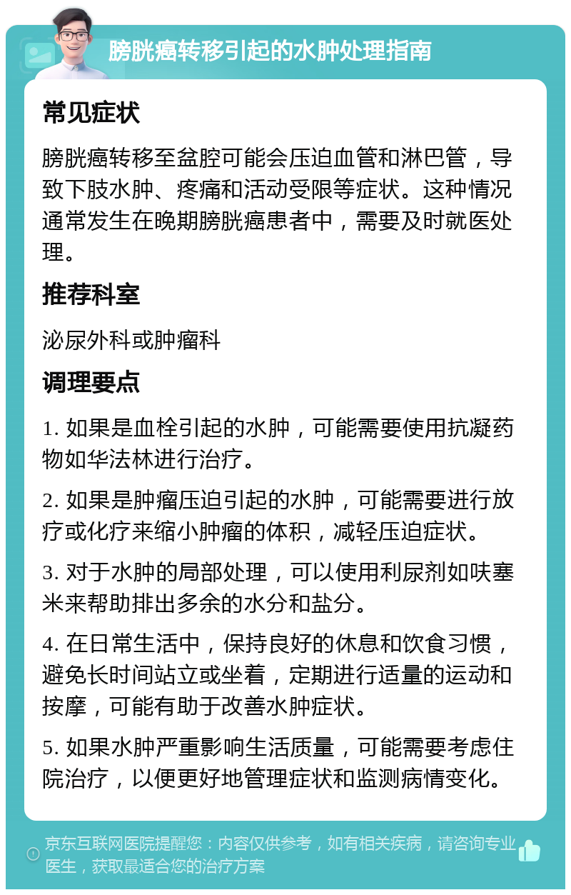 膀胱癌转移引起的水肿处理指南 常见症状 膀胱癌转移至盆腔可能会压迫血管和淋巴管，导致下肢水肿、疼痛和活动受限等症状。这种情况通常发生在晚期膀胱癌患者中，需要及时就医处理。 推荐科室 泌尿外科或肿瘤科 调理要点 1. 如果是血栓引起的水肿，可能需要使用抗凝药物如华法林进行治疗。 2. 如果是肿瘤压迫引起的水肿，可能需要进行放疗或化疗来缩小肿瘤的体积，减轻压迫症状。 3. 对于水肿的局部处理，可以使用利尿剂如呋塞米来帮助排出多余的水分和盐分。 4. 在日常生活中，保持良好的休息和饮食习惯，避免长时间站立或坐着，定期进行适量的运动和按摩，可能有助于改善水肿症状。 5. 如果水肿严重影响生活质量，可能需要考虑住院治疗，以便更好地管理症状和监测病情变化。