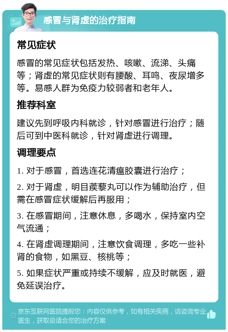 感冒与肾虚的治疗指南 常见症状 感冒的常见症状包括发热、咳嗽、流涕、头痛等；肾虚的常见症状则有腰酸、耳鸣、夜尿增多等。易感人群为免疫力较弱者和老年人。 推荐科室 建议先到呼吸内科就诊，针对感冒进行治疗；随后可到中医科就诊，针对肾虚进行调理。 调理要点 1. 对于感冒，首选连花清瘟胶囊进行治疗； 2. 对于肾虚，明目蒺藜丸可以作为辅助治疗，但需在感冒症状缓解后再服用； 3. 在感冒期间，注意休息，多喝水，保持室内空气流通； 4. 在肾虚调理期间，注意饮食调理，多吃一些补肾的食物，如黑豆、核桃等； 5. 如果症状严重或持续不缓解，应及时就医，避免延误治疗。