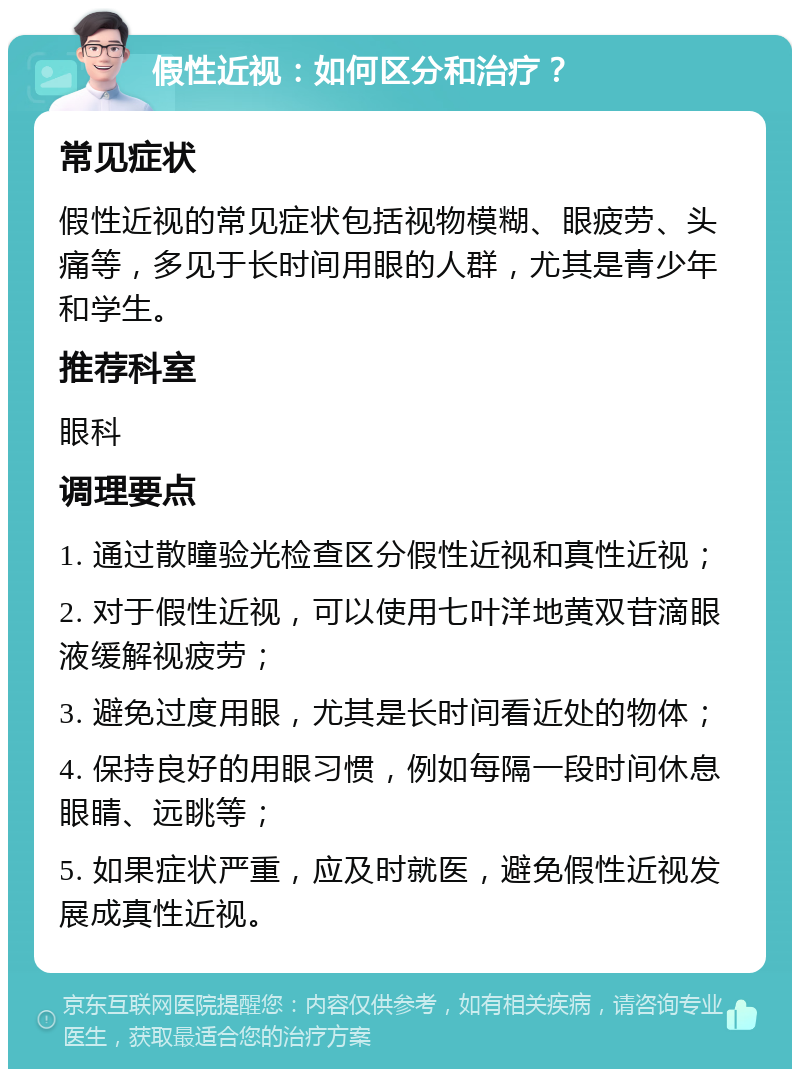 假性近视：如何区分和治疗？ 常见症状 假性近视的常见症状包括视物模糊、眼疲劳、头痛等，多见于长时间用眼的人群，尤其是青少年和学生。 推荐科室 眼科 调理要点 1. 通过散瞳验光检查区分假性近视和真性近视； 2. 对于假性近视，可以使用七叶洋地黄双苷滴眼液缓解视疲劳； 3. 避免过度用眼，尤其是长时间看近处的物体； 4. 保持良好的用眼习惯，例如每隔一段时间休息眼睛、远眺等； 5. 如果症状严重，应及时就医，避免假性近视发展成真性近视。