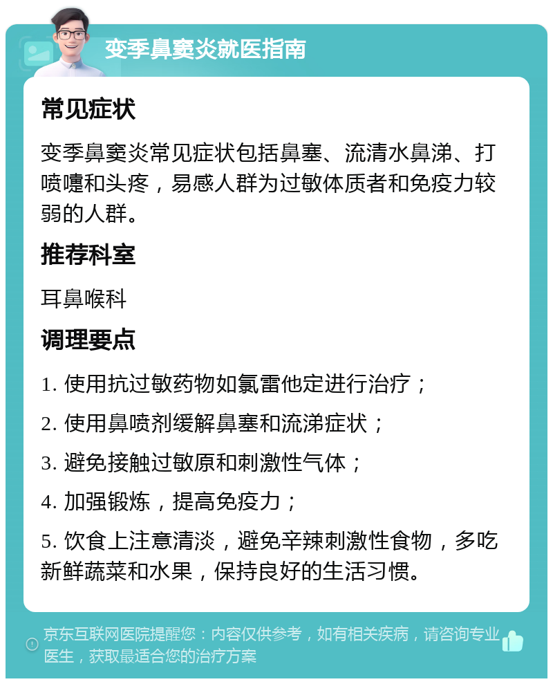 变季鼻窦炎就医指南 常见症状 变季鼻窦炎常见症状包括鼻塞、流清水鼻涕、打喷嚏和头疼，易感人群为过敏体质者和免疫力较弱的人群。 推荐科室 耳鼻喉科 调理要点 1. 使用抗过敏药物如氯雷他定进行治疗； 2. 使用鼻喷剂缓解鼻塞和流涕症状； 3. 避免接触过敏原和刺激性气体； 4. 加强锻炼，提高免疫力； 5. 饮食上注意清淡，避免辛辣刺激性食物，多吃新鲜蔬菜和水果，保持良好的生活习惯。