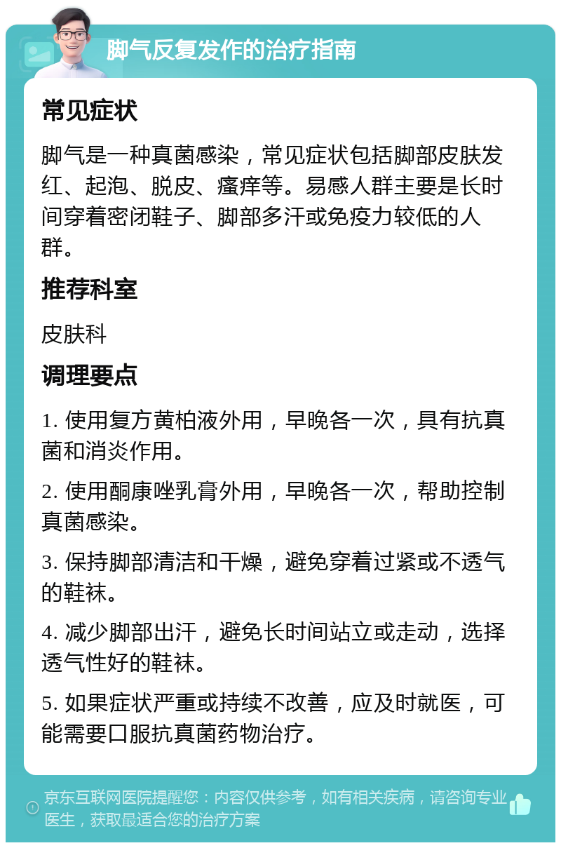 脚气反复发作的治疗指南 常见症状 脚气是一种真菌感染，常见症状包括脚部皮肤发红、起泡、脱皮、瘙痒等。易感人群主要是长时间穿着密闭鞋子、脚部多汗或免疫力较低的人群。 推荐科室 皮肤科 调理要点 1. 使用复方黄柏液外用，早晚各一次，具有抗真菌和消炎作用。 2. 使用酮康唑乳膏外用，早晚各一次，帮助控制真菌感染。 3. 保持脚部清洁和干燥，避免穿着过紧或不透气的鞋袜。 4. 减少脚部出汗，避免长时间站立或走动，选择透气性好的鞋袜。 5. 如果症状严重或持续不改善，应及时就医，可能需要口服抗真菌药物治疗。