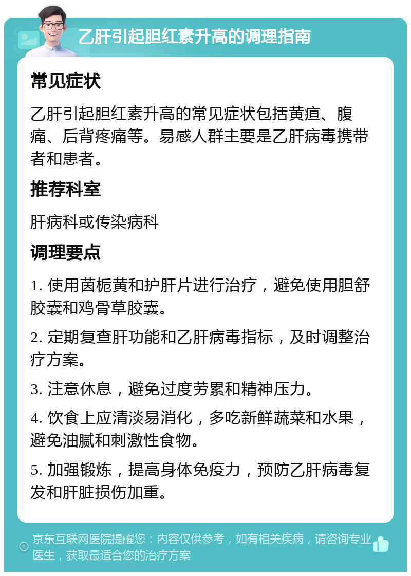 乙肝引起胆红素升高的调理指南 常见症状 乙肝引起胆红素升高的常见症状包括黄疸、腹痛、后背疼痛等。易感人群主要是乙肝病毒携带者和患者。 推荐科室 肝病科或传染病科 调理要点 1. 使用茵栀黄和护肝片进行治疗，避免使用胆舒胶囊和鸡骨草胶囊。 2. 定期复查肝功能和乙肝病毒指标，及时调整治疗方案。 3. 注意休息，避免过度劳累和精神压力。 4. 饮食上应清淡易消化，多吃新鲜蔬菜和水果，避免油腻和刺激性食物。 5. 加强锻炼，提高身体免疫力，预防乙肝病毒复发和肝脏损伤加重。