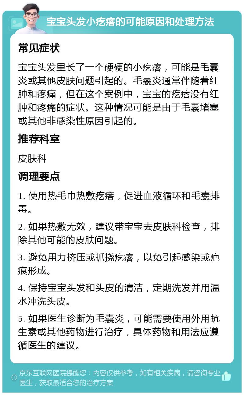 宝宝头发小疙瘩的可能原因和处理方法 常见症状 宝宝头发里长了一个硬硬的小疙瘩，可能是毛囊炎或其他皮肤问题引起的。毛囊炎通常伴随着红肿和疼痛，但在这个案例中，宝宝的疙瘩没有红肿和疼痛的症状。这种情况可能是由于毛囊堵塞或其他非感染性原因引起的。 推荐科室 皮肤科 调理要点 1. 使用热毛巾热敷疙瘩，促进血液循环和毛囊排毒。 2. 如果热敷无效，建议带宝宝去皮肤科检查，排除其他可能的皮肤问题。 3. 避免用力挤压或抓挠疙瘩，以免引起感染或疤痕形成。 4. 保持宝宝头发和头皮的清洁，定期洗发并用温水冲洗头皮。 5. 如果医生诊断为毛囊炎，可能需要使用外用抗生素或其他药物进行治疗，具体药物和用法应遵循医生的建议。