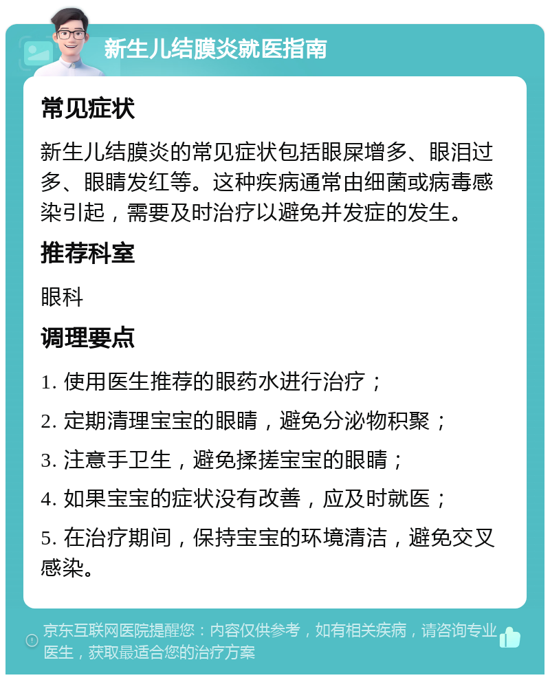 新生儿结膜炎就医指南 常见症状 新生儿结膜炎的常见症状包括眼屎增多、眼泪过多、眼睛发红等。这种疾病通常由细菌或病毒感染引起，需要及时治疗以避免并发症的发生。 推荐科室 眼科 调理要点 1. 使用医生推荐的眼药水进行治疗； 2. 定期清理宝宝的眼睛，避免分泌物积聚； 3. 注意手卫生，避免揉搓宝宝的眼睛； 4. 如果宝宝的症状没有改善，应及时就医； 5. 在治疗期间，保持宝宝的环境清洁，避免交叉感染。