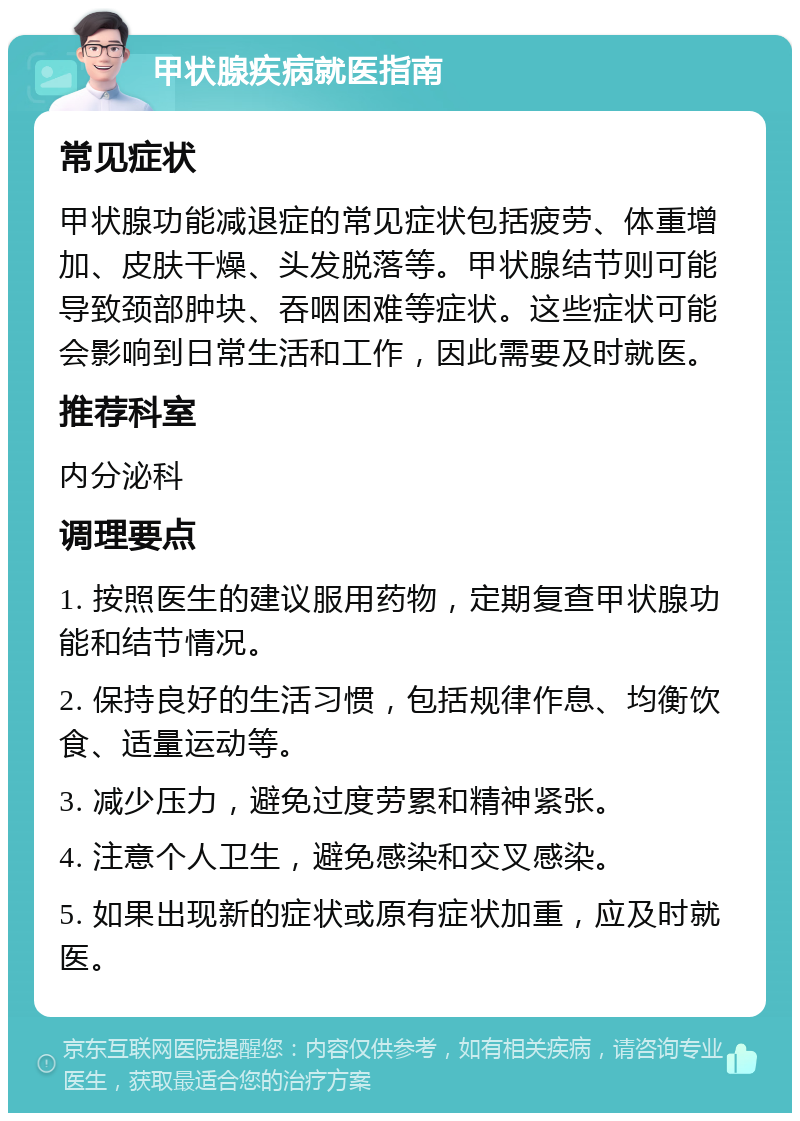 甲状腺疾病就医指南 常见症状 甲状腺功能减退症的常见症状包括疲劳、体重增加、皮肤干燥、头发脱落等。甲状腺结节则可能导致颈部肿块、吞咽困难等症状。这些症状可能会影响到日常生活和工作，因此需要及时就医。 推荐科室 内分泌科 调理要点 1. 按照医生的建议服用药物，定期复查甲状腺功能和结节情况。 2. 保持良好的生活习惯，包括规律作息、均衡饮食、适量运动等。 3. 减少压力，避免过度劳累和精神紧张。 4. 注意个人卫生，避免感染和交叉感染。 5. 如果出现新的症状或原有症状加重，应及时就医。