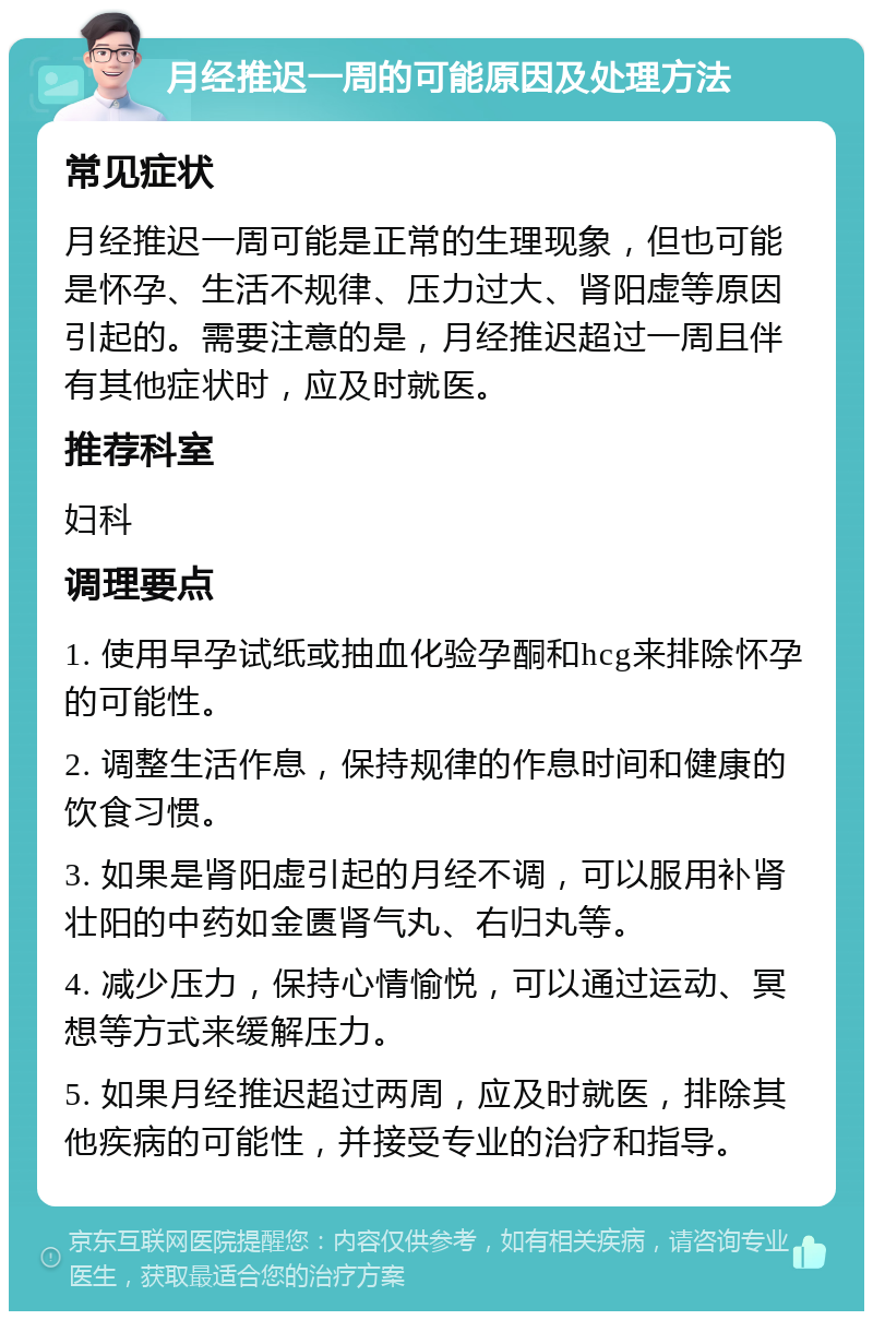 月经推迟一周的可能原因及处理方法 常见症状 月经推迟一周可能是正常的生理现象，但也可能是怀孕、生活不规律、压力过大、肾阳虚等原因引起的。需要注意的是，月经推迟超过一周且伴有其他症状时，应及时就医。 推荐科室 妇科 调理要点 1. 使用早孕试纸或抽血化验孕酮和hcg来排除怀孕的可能性。 2. 调整生活作息，保持规律的作息时间和健康的饮食习惯。 3. 如果是肾阳虚引起的月经不调，可以服用补肾壮阳的中药如金匮肾气丸、右归丸等。 4. 减少压力，保持心情愉悦，可以通过运动、冥想等方式来缓解压力。 5. 如果月经推迟超过两周，应及时就医，排除其他疾病的可能性，并接受专业的治疗和指导。