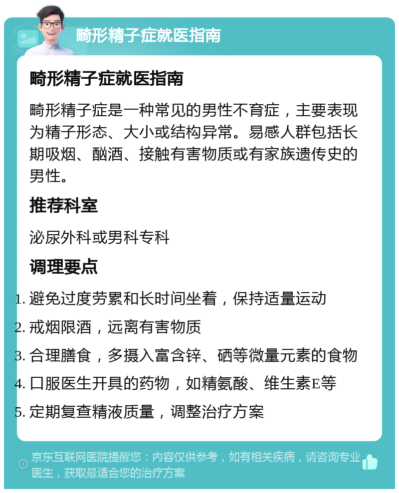 畸形精子症就医指南 畸形精子症就医指南 畸形精子症是一种常见的男性不育症，主要表现为精子形态、大小或结构异常。易感人群包括长期吸烟、酗酒、接触有害物质或有家族遗传史的男性。 推荐科室 泌尿外科或男科专科 调理要点 避免过度劳累和长时间坐着，保持适量运动 戒烟限酒，远离有害物质 合理膳食，多摄入富含锌、硒等微量元素的食物 口服医生开具的药物，如精氨酸、维生素E等 定期复查精液质量，调整治疗方案