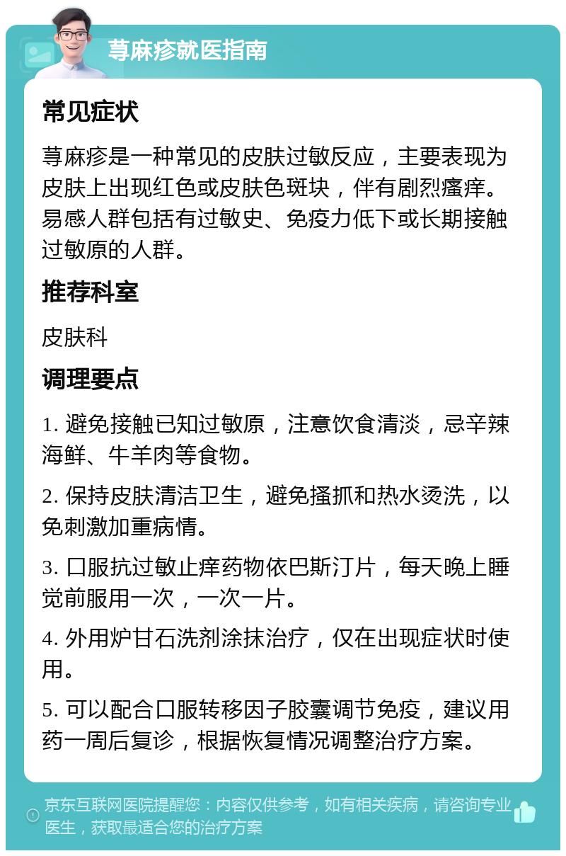 荨麻疹就医指南 常见症状 荨麻疹是一种常见的皮肤过敏反应，主要表现为皮肤上出现红色或皮肤色斑块，伴有剧烈瘙痒。易感人群包括有过敏史、免疫力低下或长期接触过敏原的人群。 推荐科室 皮肤科 调理要点 1. 避免接触已知过敏原，注意饮食清淡，忌辛辣海鲜、牛羊肉等食物。 2. 保持皮肤清洁卫生，避免搔抓和热水烫洗，以免刺激加重病情。 3. 口服抗过敏止痒药物依巴斯汀片，每天晚上睡觉前服用一次，一次一片。 4. 外用炉甘石洗剂涂抹治疗，仅在出现症状时使用。 5. 可以配合口服转移因子胶囊调节免疫，建议用药一周后复诊，根据恢复情况调整治疗方案。