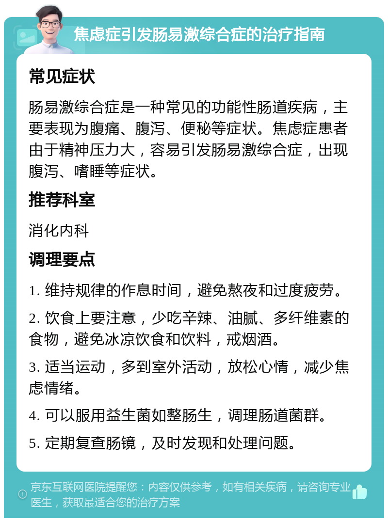 焦虑症引发肠易激综合症的治疗指南 常见症状 肠易激综合症是一种常见的功能性肠道疾病，主要表现为腹痛、腹泻、便秘等症状。焦虑症患者由于精神压力大，容易引发肠易激综合症，出现腹泻、嗜睡等症状。 推荐科室 消化内科 调理要点 1. 维持规律的作息时间，避免熬夜和过度疲劳。 2. 饮食上要注意，少吃辛辣、油腻、多纤维素的食物，避免冰凉饮食和饮料，戒烟酒。 3. 适当运动，多到室外活动，放松心情，减少焦虑情绪。 4. 可以服用益生菌如整肠生，调理肠道菌群。 5. 定期复查肠镜，及时发现和处理问题。