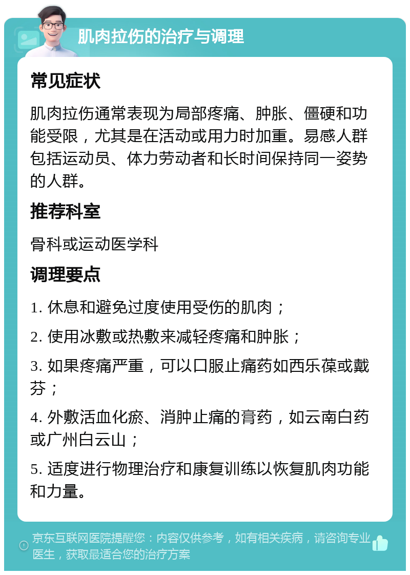 肌肉拉伤的治疗与调理 常见症状 肌肉拉伤通常表现为局部疼痛、肿胀、僵硬和功能受限，尤其是在活动或用力时加重。易感人群包括运动员、体力劳动者和长时间保持同一姿势的人群。 推荐科室 骨科或运动医学科 调理要点 1. 休息和避免过度使用受伤的肌肉； 2. 使用冰敷或热敷来减轻疼痛和肿胀； 3. 如果疼痛严重，可以口服止痛药如西乐葆或戴芬； 4. 外敷活血化瘀、消肿止痛的膏药，如云南白药或广州白云山； 5. 适度进行物理治疗和康复训练以恢复肌肉功能和力量。