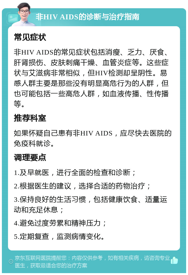 非HIV AIDS的诊断与治疗指南 常见症状 非HIV AIDS的常见症状包括消瘦、乏力、厌食、肝肾损伤、皮肤刺痛干燥、血管炎症等。这些症状与艾滋病非常相似，但HIV检测却呈阴性。易感人群主要是那些没有明显高危行为的人群，但也可能包括一些高危人群，如血液传播、性传播等。 推荐科室 如果怀疑自己患有非HIV AIDS，应尽快去医院的免疫科就诊。 调理要点 1.及早就医，进行全面的检查和诊断； 2.根据医生的建议，选择合适的药物治疗； 3.保持良好的生活习惯，包括健康饮食、适量运动和充足休息； 4.避免过度劳累和精神压力； 5.定期复查，监测病情变化。