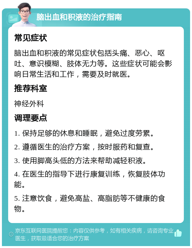 脑出血和积液的治疗指南 常见症状 脑出血和积液的常见症状包括头痛、恶心、呕吐、意识模糊、肢体无力等。这些症状可能会影响日常生活和工作，需要及时就医。 推荐科室 神经外科 调理要点 1. 保持足够的休息和睡眠，避免过度劳累。 2. 遵循医生的治疗方案，按时服药和复查。 3. 使用脚高头低的方法来帮助减轻积液。 4. 在医生的指导下进行康复训练，恢复肢体功能。 5. 注意饮食，避免高盐、高脂肪等不健康的食物。