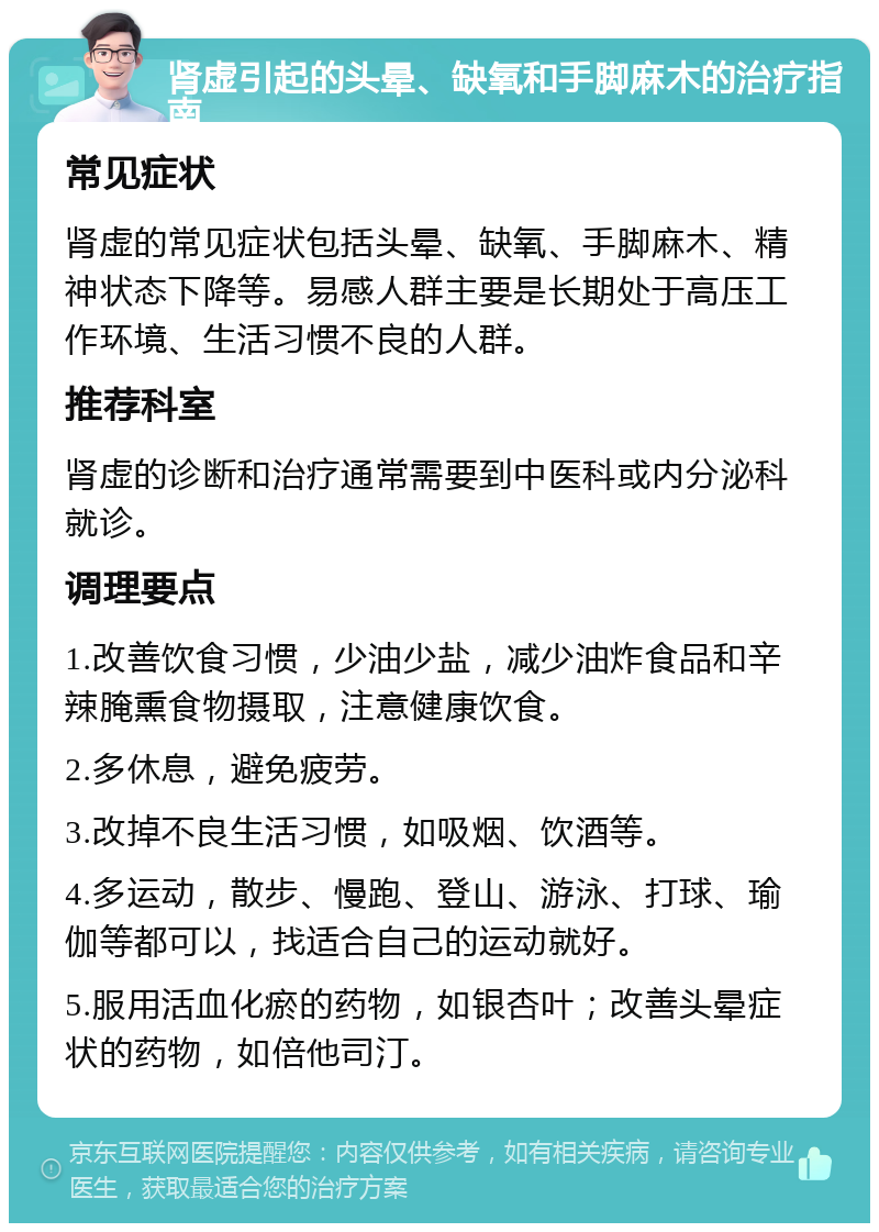 肾虚引起的头晕、缺氧和手脚麻木的治疗指南 常见症状 肾虚的常见症状包括头晕、缺氧、手脚麻木、精神状态下降等。易感人群主要是长期处于高压工作环境、生活习惯不良的人群。 推荐科室 肾虚的诊断和治疗通常需要到中医科或内分泌科就诊。 调理要点 1.改善饮食习惯，少油少盐，减少油炸食品和辛辣腌熏食物摄取，注意健康饮食。 2.多休息，避免疲劳。 3.改掉不良生活习惯，如吸烟、饮酒等。 4.多运动，散步、慢跑、登山、游泳、打球、瑜伽等都可以，找适合自己的运动就好。 5.服用活血化瘀的药物，如银杏叶；改善头晕症状的药物，如倍他司汀。