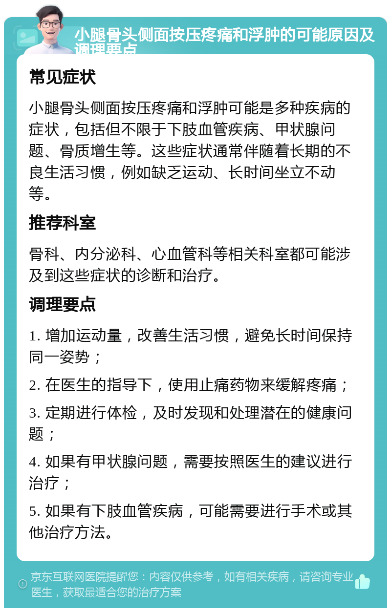 小腿骨头侧面按压疼痛和浮肿的可能原因及调理要点 常见症状 小腿骨头侧面按压疼痛和浮肿可能是多种疾病的症状，包括但不限于下肢血管疾病、甲状腺问题、骨质增生等。这些症状通常伴随着长期的不良生活习惯，例如缺乏运动、长时间坐立不动等。 推荐科室 骨科、内分泌科、心血管科等相关科室都可能涉及到这些症状的诊断和治疗。 调理要点 1. 增加运动量，改善生活习惯，避免长时间保持同一姿势； 2. 在医生的指导下，使用止痛药物来缓解疼痛； 3. 定期进行体检，及时发现和处理潜在的健康问题； 4. 如果有甲状腺问题，需要按照医生的建议进行治疗； 5. 如果有下肢血管疾病，可能需要进行手术或其他治疗方法。