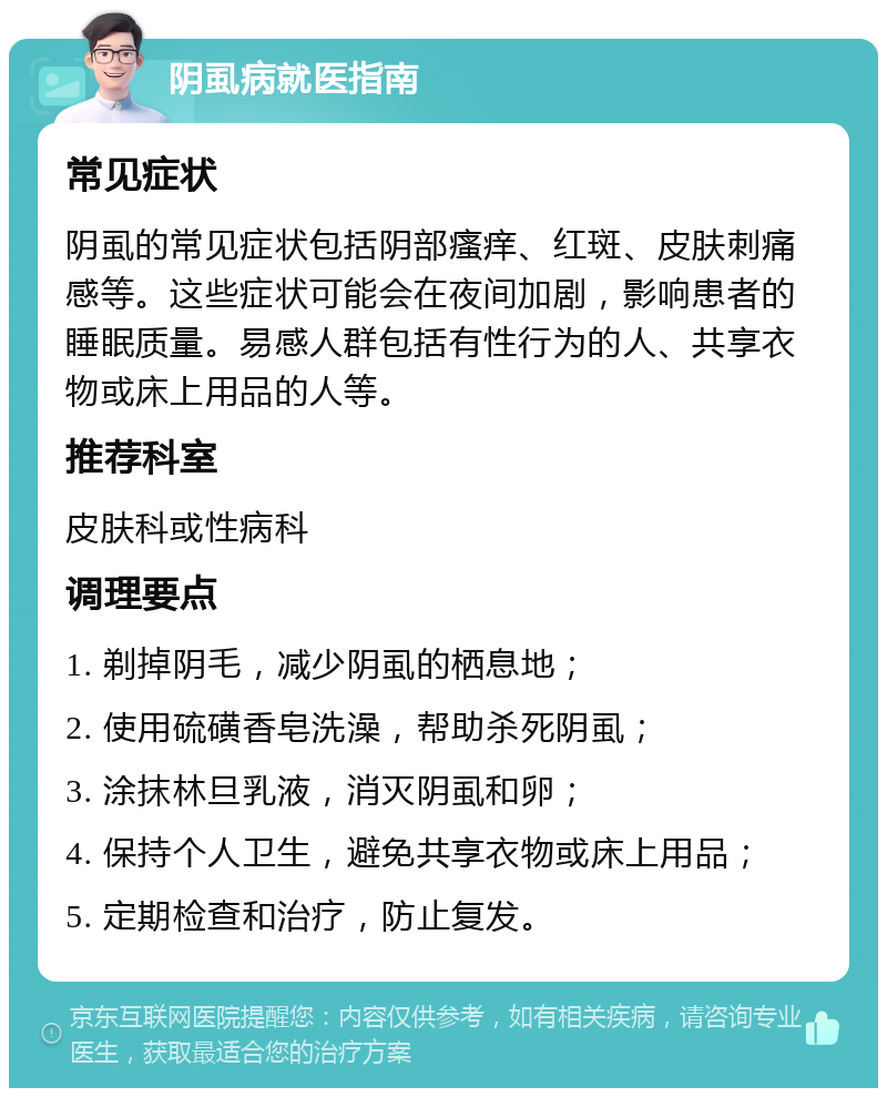 阴虱病就医指南 常见症状 阴虱的常见症状包括阴部瘙痒、红斑、皮肤刺痛感等。这些症状可能会在夜间加剧，影响患者的睡眠质量。易感人群包括有性行为的人、共享衣物或床上用品的人等。 推荐科室 皮肤科或性病科 调理要点 1. 剃掉阴毛，减少阴虱的栖息地； 2. 使用硫磺香皂洗澡，帮助杀死阴虱； 3. 涂抹林旦乳液，消灭阴虱和卵； 4. 保持个人卫生，避免共享衣物或床上用品； 5. 定期检查和治疗，防止复发。