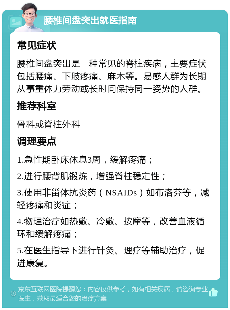 腰椎间盘突出就医指南 常见症状 腰椎间盘突出是一种常见的脊柱疾病，主要症状包括腰痛、下肢疼痛、麻木等。易感人群为长期从事重体力劳动或长时间保持同一姿势的人群。 推荐科室 骨科或脊柱外科 调理要点 1.急性期卧床休息3周，缓解疼痛； 2.进行腰背肌锻炼，增强脊柱稳定性； 3.使用非甾体抗炎药（NSAIDs）如布洛芬等，减轻疼痛和炎症； 4.物理治疗如热敷、冷敷、按摩等，改善血液循环和缓解疼痛； 5.在医生指导下进行针灸、理疗等辅助治疗，促进康复。