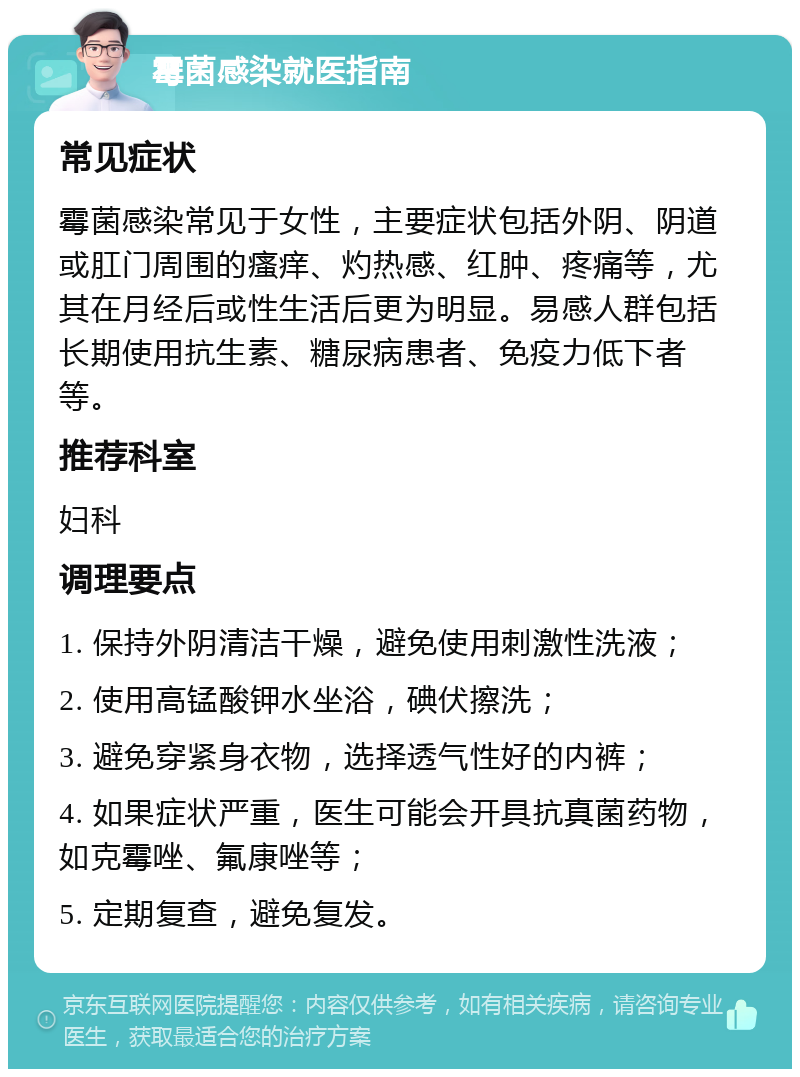 霉菌感染就医指南 常见症状 霉菌感染常见于女性，主要症状包括外阴、阴道或肛门周围的瘙痒、灼热感、红肿、疼痛等，尤其在月经后或性生活后更为明显。易感人群包括长期使用抗生素、糖尿病患者、免疫力低下者等。 推荐科室 妇科 调理要点 1. 保持外阴清洁干燥，避免使用刺激性洗液； 2. 使用高锰酸钾水坐浴，碘伏擦洗； 3. 避免穿紧身衣物，选择透气性好的内裤； 4. 如果症状严重，医生可能会开具抗真菌药物，如克霉唑、氟康唑等； 5. 定期复查，避免复发。