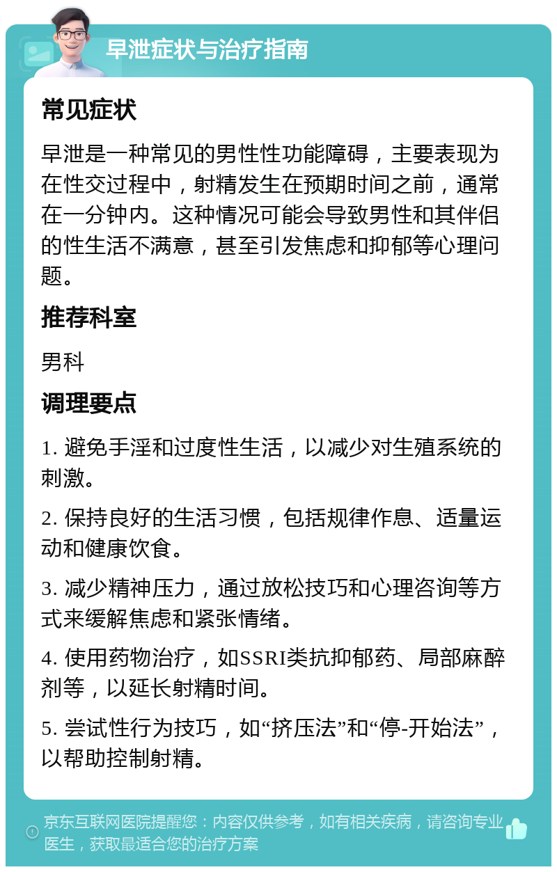 早泄症状与治疗指南 常见症状 早泄是一种常见的男性性功能障碍，主要表现为在性交过程中，射精发生在预期时间之前，通常在一分钟内。这种情况可能会导致男性和其伴侣的性生活不满意，甚至引发焦虑和抑郁等心理问题。 推荐科室 男科 调理要点 1. 避免手淫和过度性生活，以减少对生殖系统的刺激。 2. 保持良好的生活习惯，包括规律作息、适量运动和健康饮食。 3. 减少精神压力，通过放松技巧和心理咨询等方式来缓解焦虑和紧张情绪。 4. 使用药物治疗，如SSRI类抗抑郁药、局部麻醉剂等，以延长射精时间。 5. 尝试性行为技巧，如“挤压法”和“停-开始法”，以帮助控制射精。