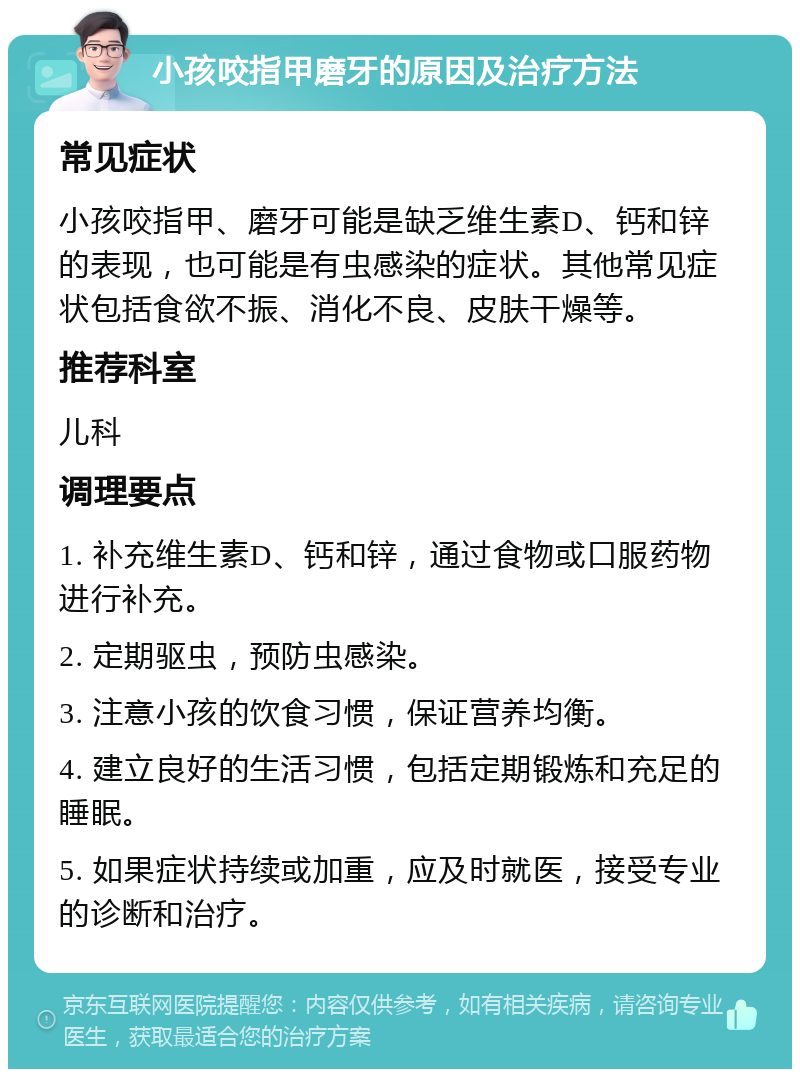 小孩咬指甲磨牙的原因及治疗方法 常见症状 小孩咬指甲、磨牙可能是缺乏维生素D、钙和锌的表现，也可能是有虫感染的症状。其他常见症状包括食欲不振、消化不良、皮肤干燥等。 推荐科室 儿科 调理要点 1. 补充维生素D、钙和锌，通过食物或口服药物进行补充。 2. 定期驱虫，预防虫感染。 3. 注意小孩的饮食习惯，保证营养均衡。 4. 建立良好的生活习惯，包括定期锻炼和充足的睡眠。 5. 如果症状持续或加重，应及时就医，接受专业的诊断和治疗。