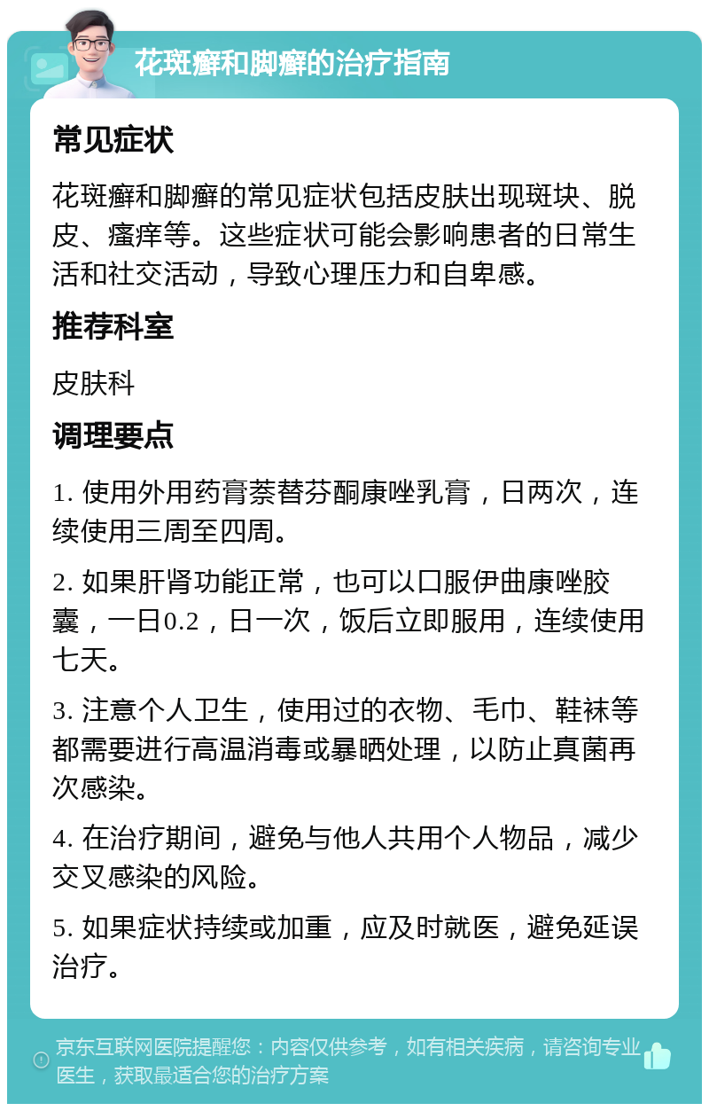 花斑癣和脚癣的治疗指南 常见症状 花斑癣和脚癣的常见症状包括皮肤出现斑块、脱皮、瘙痒等。这些症状可能会影响患者的日常生活和社交活动，导致心理压力和自卑感。 推荐科室 皮肤科 调理要点 1. 使用外用药膏萘替芬酮康唑乳膏，日两次，连续使用三周至四周。 2. 如果肝肾功能正常，也可以口服伊曲康唑胶囊，一日0.2，日一次，饭后立即服用，连续使用七天。 3. 注意个人卫生，使用过的衣物、毛巾、鞋袜等都需要进行高温消毒或暴晒处理，以防止真菌再次感染。 4. 在治疗期间，避免与他人共用个人物品，减少交叉感染的风险。 5. 如果症状持续或加重，应及时就医，避免延误治疗。