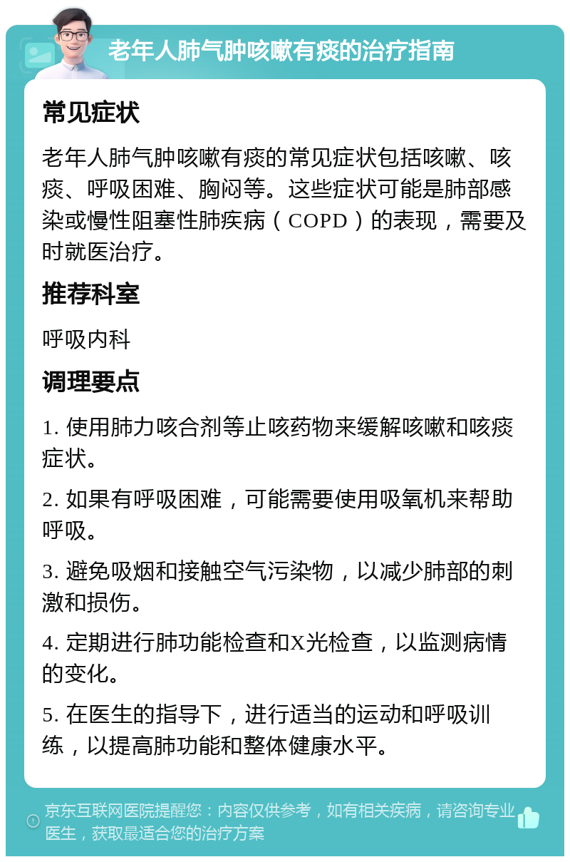 老年人肺气肿咳嗽有痰的治疗指南 常见症状 老年人肺气肿咳嗽有痰的常见症状包括咳嗽、咳痰、呼吸困难、胸闷等。这些症状可能是肺部感染或慢性阻塞性肺疾病（COPD）的表现，需要及时就医治疗。 推荐科室 呼吸内科 调理要点 1. 使用肺力咳合剂等止咳药物来缓解咳嗽和咳痰症状。 2. 如果有呼吸困难，可能需要使用吸氧机来帮助呼吸。 3. 避免吸烟和接触空气污染物，以减少肺部的刺激和损伤。 4. 定期进行肺功能检查和X光检查，以监测病情的变化。 5. 在医生的指导下，进行适当的运动和呼吸训练，以提高肺功能和整体健康水平。