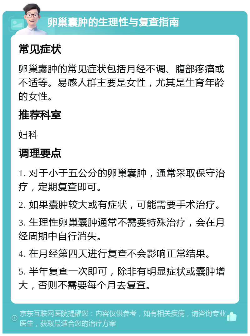 卵巢囊肿的生理性与复查指南 常见症状 卵巢囊肿的常见症状包括月经不调、腹部疼痛或不适等。易感人群主要是女性，尤其是生育年龄的女性。 推荐科室 妇科 调理要点 1. 对于小于五公分的卵巢囊肿，通常采取保守治疗，定期复查即可。 2. 如果囊肿较大或有症状，可能需要手术治疗。 3. 生理性卵巢囊肿通常不需要特殊治疗，会在月经周期中自行消失。 4. 在月经第四天进行复查不会影响正常结果。 5. 半年复查一次即可，除非有明显症状或囊肿增大，否则不需要每个月去复查。