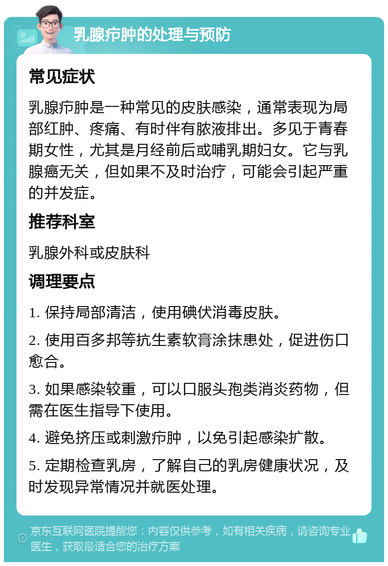 乳腺疖肿的处理与预防 常见症状 乳腺疖肿是一种常见的皮肤感染，通常表现为局部红肿、疼痛、有时伴有脓液排出。多见于青春期女性，尤其是月经前后或哺乳期妇女。它与乳腺癌无关，但如果不及时治疗，可能会引起严重的并发症。 推荐科室 乳腺外科或皮肤科 调理要点 1. 保持局部清洁，使用碘伏消毒皮肤。 2. 使用百多邦等抗生素软膏涂抹患处，促进伤口愈合。 3. 如果感染较重，可以口服头孢类消炎药物，但需在医生指导下使用。 4. 避免挤压或刺激疖肿，以免引起感染扩散。 5. 定期检查乳房，了解自己的乳房健康状况，及时发现异常情况并就医处理。