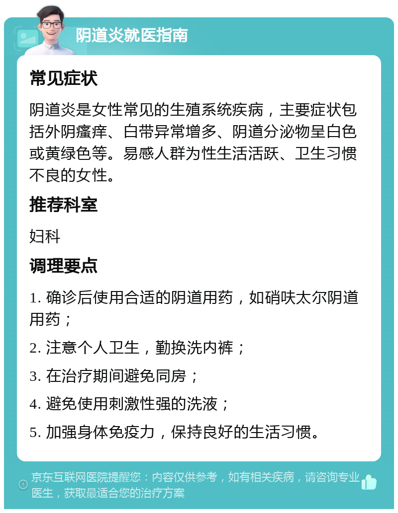 阴道炎就医指南 常见症状 阴道炎是女性常见的生殖系统疾病，主要症状包括外阴瘙痒、白带异常增多、阴道分泌物呈白色或黄绿色等。易感人群为性生活活跃、卫生习惯不良的女性。 推荐科室 妇科 调理要点 1. 确诊后使用合适的阴道用药，如硝呋太尔阴道用药； 2. 注意个人卫生，勤换洗内裤； 3. 在治疗期间避免同房； 4. 避免使用刺激性强的洗液； 5. 加强身体免疫力，保持良好的生活习惯。