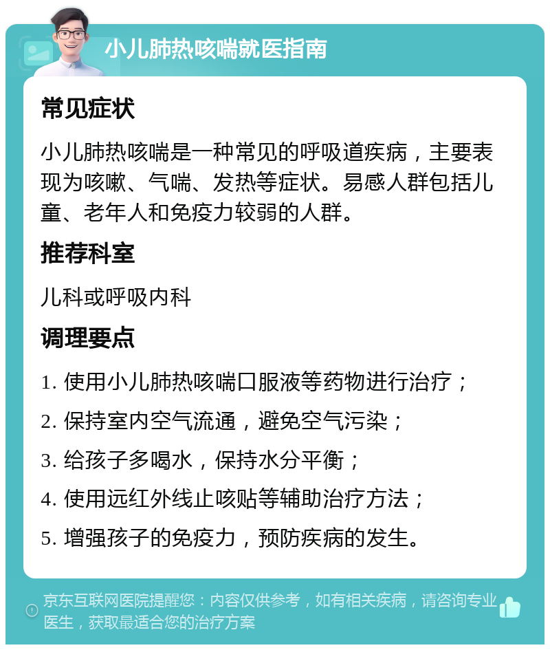 小儿肺热咳喘就医指南 常见症状 小儿肺热咳喘是一种常见的呼吸道疾病，主要表现为咳嗽、气喘、发热等症状。易感人群包括儿童、老年人和免疫力较弱的人群。 推荐科室 儿科或呼吸内科 调理要点 1. 使用小儿肺热咳喘口服液等药物进行治疗； 2. 保持室内空气流通，避免空气污染； 3. 给孩子多喝水，保持水分平衡； 4. 使用远红外线止咳贴等辅助治疗方法； 5. 增强孩子的免疫力，预防疾病的发生。