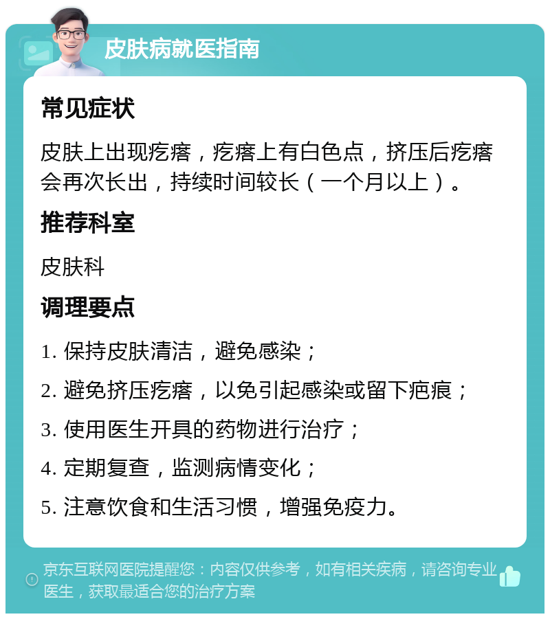 皮肤病就医指南 常见症状 皮肤上出现疙瘩，疙瘩上有白色点，挤压后疙瘩会再次长出，持续时间较长（一个月以上）。 推荐科室 皮肤科 调理要点 1. 保持皮肤清洁，避免感染； 2. 避免挤压疙瘩，以免引起感染或留下疤痕； 3. 使用医生开具的药物进行治疗； 4. 定期复查，监测病情变化； 5. 注意饮食和生活习惯，增强免疫力。