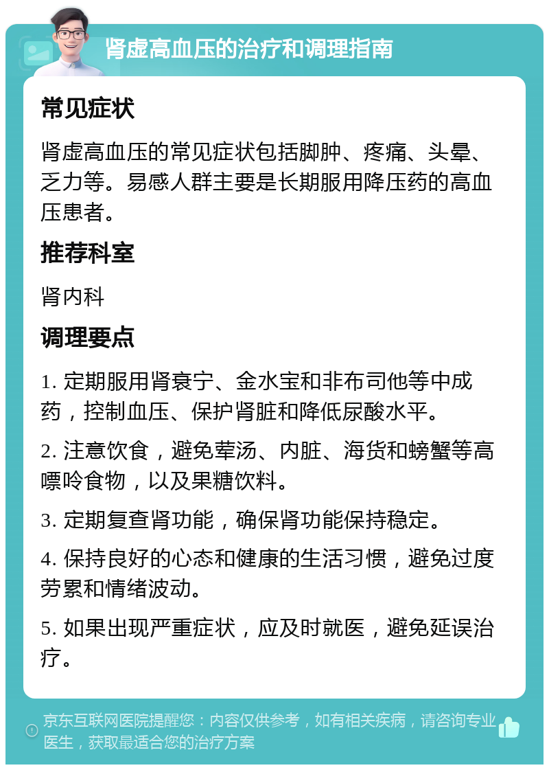 肾虚高血压的治疗和调理指南 常见症状 肾虚高血压的常见症状包括脚肿、疼痛、头晕、乏力等。易感人群主要是长期服用降压药的高血压患者。 推荐科室 肾内科 调理要点 1. 定期服用肾衰宁、金水宝和非布司他等中成药，控制血压、保护肾脏和降低尿酸水平。 2. 注意饮食，避免荤汤、内脏、海货和螃蟹等高嘌呤食物，以及果糖饮料。 3. 定期复查肾功能，确保肾功能保持稳定。 4. 保持良好的心态和健康的生活习惯，避免过度劳累和情绪波动。 5. 如果出现严重症状，应及时就医，避免延误治疗。