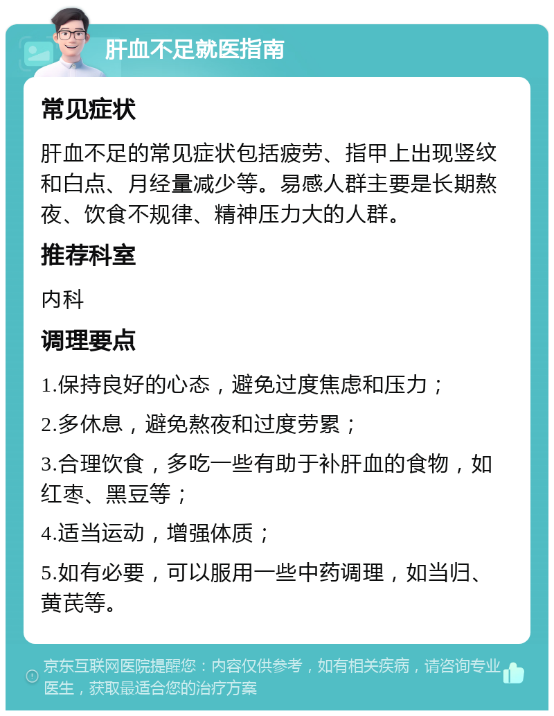 肝血不足就医指南 常见症状 肝血不足的常见症状包括疲劳、指甲上出现竖纹和白点、月经量减少等。易感人群主要是长期熬夜、饮食不规律、精神压力大的人群。 推荐科室 内科 调理要点 1.保持良好的心态，避免过度焦虑和压力； 2.多休息，避免熬夜和过度劳累； 3.合理饮食，多吃一些有助于补肝血的食物，如红枣、黑豆等； 4.适当运动，增强体质； 5.如有必要，可以服用一些中药调理，如当归、黄芪等。