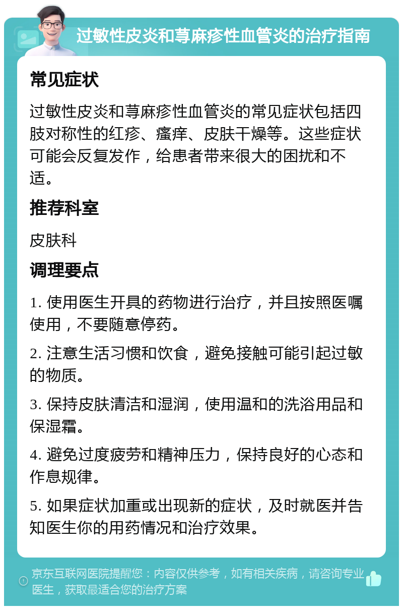 过敏性皮炎和荨麻疹性血管炎的治疗指南 常见症状 过敏性皮炎和荨麻疹性血管炎的常见症状包括四肢对称性的红疹、瘙痒、皮肤干燥等。这些症状可能会反复发作，给患者带来很大的困扰和不适。 推荐科室 皮肤科 调理要点 1. 使用医生开具的药物进行治疗，并且按照医嘱使用，不要随意停药。 2. 注意生活习惯和饮食，避免接触可能引起过敏的物质。 3. 保持皮肤清洁和湿润，使用温和的洗浴用品和保湿霜。 4. 避免过度疲劳和精神压力，保持良好的心态和作息规律。 5. 如果症状加重或出现新的症状，及时就医并告知医生你的用药情况和治疗效果。