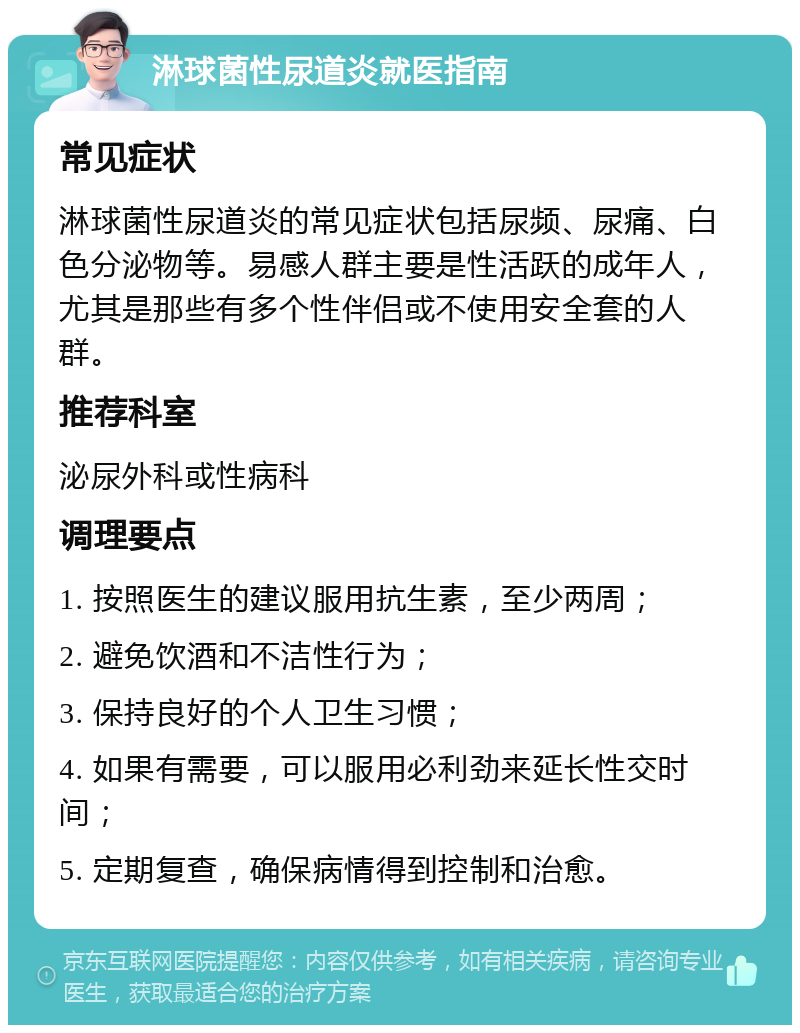 淋球菌性尿道炎就医指南 常见症状 淋球菌性尿道炎的常见症状包括尿频、尿痛、白色分泌物等。易感人群主要是性活跃的成年人，尤其是那些有多个性伴侣或不使用安全套的人群。 推荐科室 泌尿外科或性病科 调理要点 1. 按照医生的建议服用抗生素，至少两周； 2. 避免饮酒和不洁性行为； 3. 保持良好的个人卫生习惯； 4. 如果有需要，可以服用必利劲来延长性交时间； 5. 定期复查，确保病情得到控制和治愈。