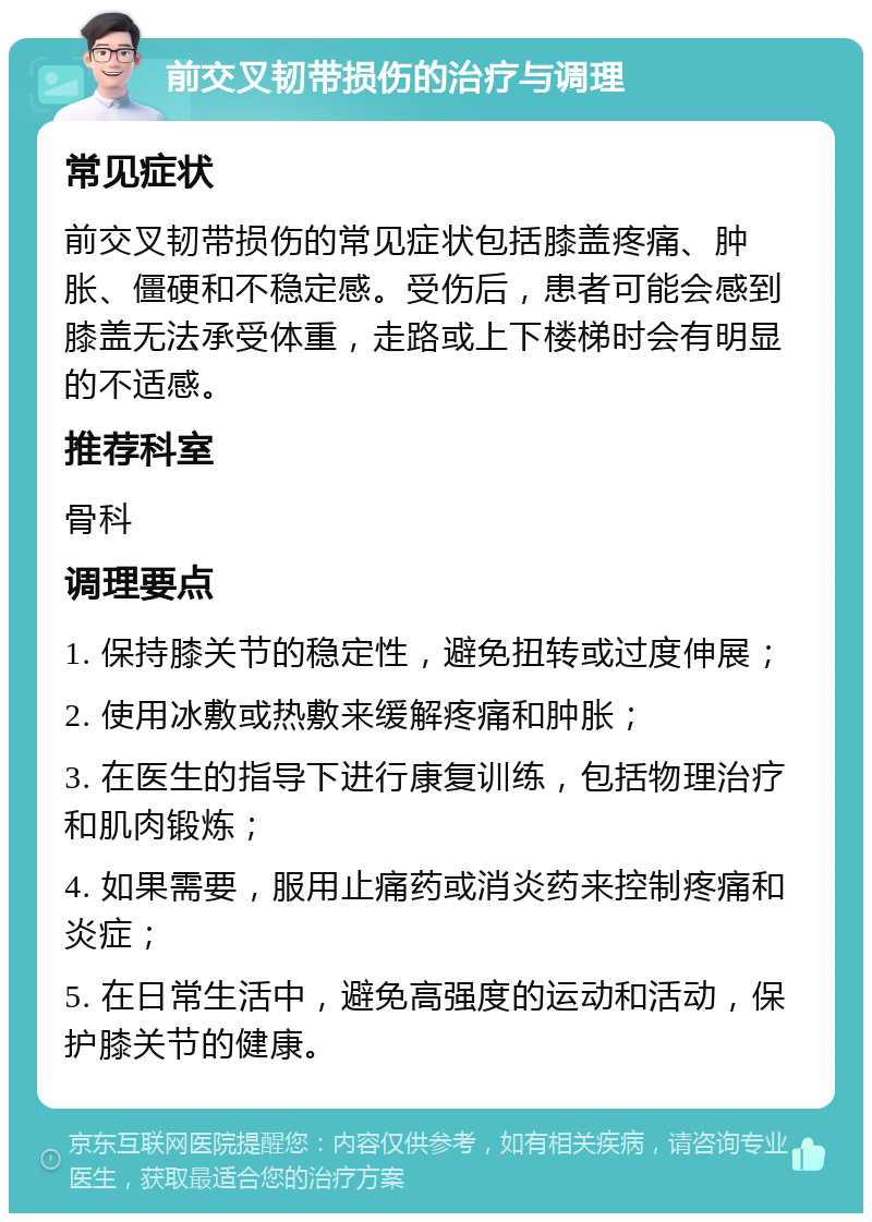 前交叉韧带损伤的治疗与调理 常见症状 前交叉韧带损伤的常见症状包括膝盖疼痛、肿胀、僵硬和不稳定感。受伤后，患者可能会感到膝盖无法承受体重，走路或上下楼梯时会有明显的不适感。 推荐科室 骨科 调理要点 1. 保持膝关节的稳定性，避免扭转或过度伸展； 2. 使用冰敷或热敷来缓解疼痛和肿胀； 3. 在医生的指导下进行康复训练，包括物理治疗和肌肉锻炼； 4. 如果需要，服用止痛药或消炎药来控制疼痛和炎症； 5. 在日常生活中，避免高强度的运动和活动，保护膝关节的健康。