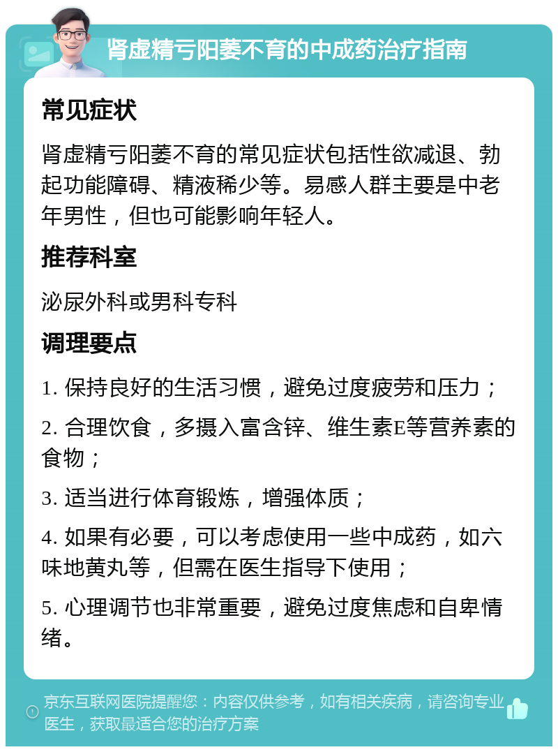 肾虚精亏阳萎不育的中成药治疗指南 常见症状 肾虚精亏阳萎不育的常见症状包括性欲减退、勃起功能障碍、精液稀少等。易感人群主要是中老年男性，但也可能影响年轻人。 推荐科室 泌尿外科或男科专科 调理要点 1. 保持良好的生活习惯，避免过度疲劳和压力； 2. 合理饮食，多摄入富含锌、维生素E等营养素的食物； 3. 适当进行体育锻炼，增强体质； 4. 如果有必要，可以考虑使用一些中成药，如六味地黄丸等，但需在医生指导下使用； 5. 心理调节也非常重要，避免过度焦虑和自卑情绪。