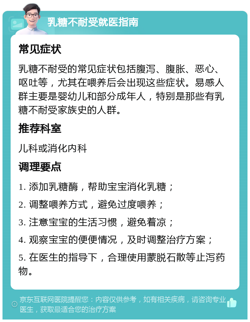 乳糖不耐受就医指南 常见症状 乳糖不耐受的常见症状包括腹泻、腹胀、恶心、呕吐等，尤其在喂养后会出现这些症状。易感人群主要是婴幼儿和部分成年人，特别是那些有乳糖不耐受家族史的人群。 推荐科室 儿科或消化内科 调理要点 1. 添加乳糖酶，帮助宝宝消化乳糖； 2. 调整喂养方式，避免过度喂养； 3. 注意宝宝的生活习惯，避免着凉； 4. 观察宝宝的便便情况，及时调整治疗方案； 5. 在医生的指导下，合理使用蒙脱石散等止泻药物。