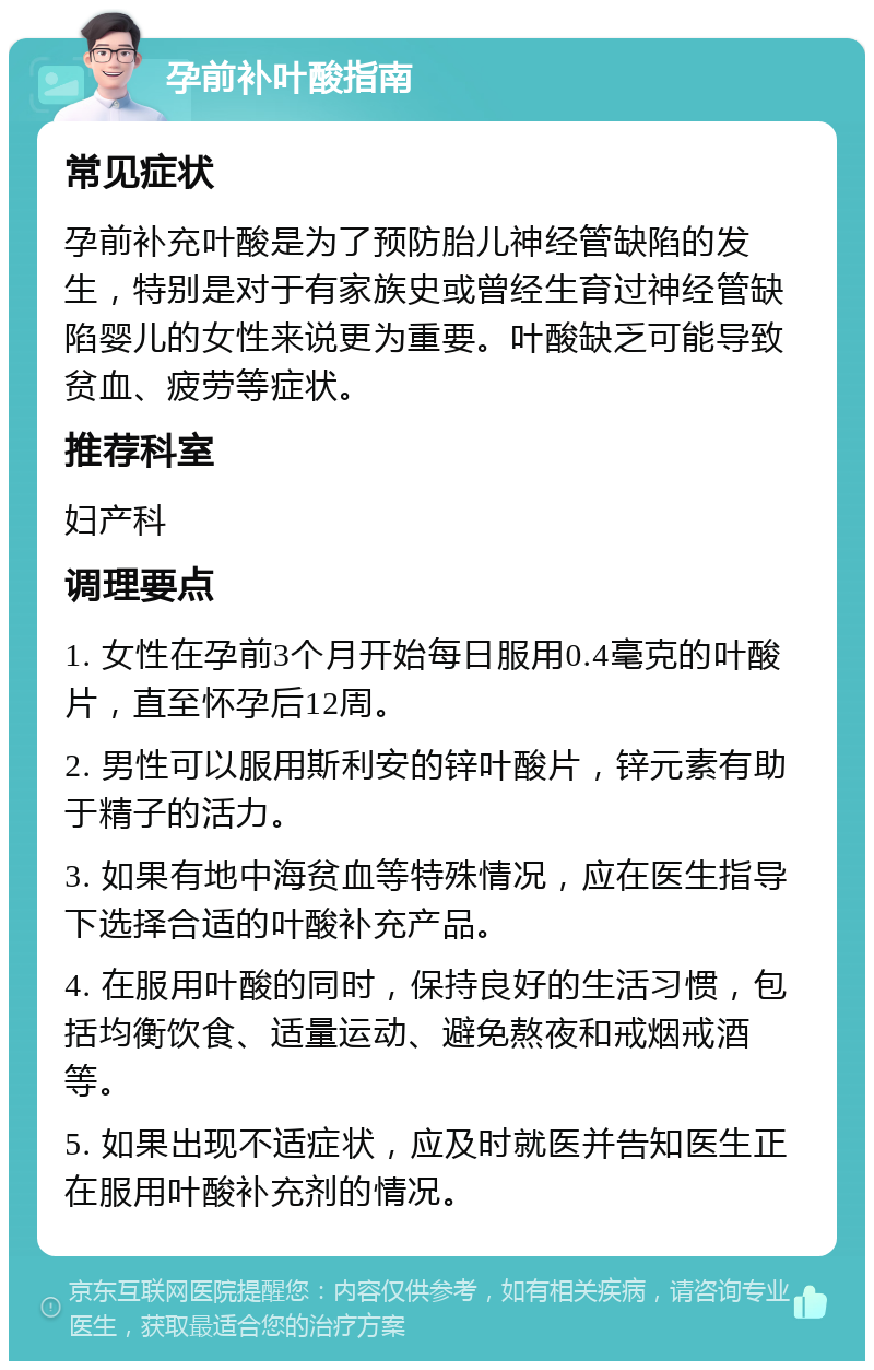 孕前补叶酸指南 常见症状 孕前补充叶酸是为了预防胎儿神经管缺陷的发生，特别是对于有家族史或曾经生育过神经管缺陷婴儿的女性来说更为重要。叶酸缺乏可能导致贫血、疲劳等症状。 推荐科室 妇产科 调理要点 1. 女性在孕前3个月开始每日服用0.4毫克的叶酸片，直至怀孕后12周。 2. 男性可以服用斯利安的锌叶酸片，锌元素有助于精子的活力。 3. 如果有地中海贫血等特殊情况，应在医生指导下选择合适的叶酸补充产品。 4. 在服用叶酸的同时，保持良好的生活习惯，包括均衡饮食、适量运动、避免熬夜和戒烟戒酒等。 5. 如果出现不适症状，应及时就医并告知医生正在服用叶酸补充剂的情况。