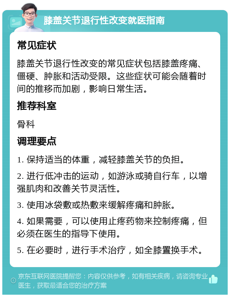 膝盖关节退行性改变就医指南 常见症状 膝盖关节退行性改变的常见症状包括膝盖疼痛、僵硬、肿胀和活动受限。这些症状可能会随着时间的推移而加剧，影响日常生活。 推荐科室 骨科 调理要点 1. 保持适当的体重，减轻膝盖关节的负担。 2. 进行低冲击的运动，如游泳或骑自行车，以增强肌肉和改善关节灵活性。 3. 使用冰袋敷或热敷来缓解疼痛和肿胀。 4. 如果需要，可以使用止疼药物来控制疼痛，但必须在医生的指导下使用。 5. 在必要时，进行手术治疗，如全膝置换手术。