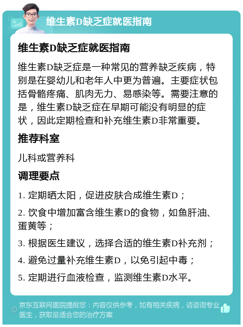 维生素D缺乏症就医指南 维生素D缺乏症就医指南 维生素D缺乏症是一种常见的营养缺乏疾病，特别是在婴幼儿和老年人中更为普遍。主要症状包括骨骼疼痛、肌肉无力、易感染等。需要注意的是，维生素D缺乏症在早期可能没有明显的症状，因此定期检查和补充维生素D非常重要。 推荐科室 儿科或营养科 调理要点 1. 定期晒太阳，促进皮肤合成维生素D； 2. 饮食中增加富含维生素D的食物，如鱼肝油、蛋黄等； 3. 根据医生建议，选择合适的维生素D补充剂； 4. 避免过量补充维生素D，以免引起中毒； 5. 定期进行血液检查，监测维生素D水平。