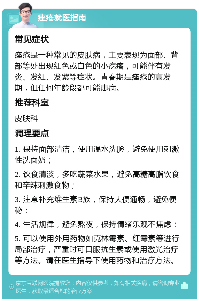 痤疮就医指南 常见症状 痤疮是一种常见的皮肤病，主要表现为面部、背部等处出现红色或白色的小疙瘩，可能伴有发炎、发红、发紫等症状。青春期是痤疮的高发期，但任何年龄段都可能患病。 推荐科室 皮肤科 调理要点 1. 保持面部清洁，使用温水洗脸，避免使用刺激性洗面奶； 2. 饮食清淡，多吃蔬菜水果，避免高糖高脂饮食和辛辣刺激食物； 3. 注意补充维生素B族，保持大便通畅，避免便秘； 4. 生活规律，避免熬夜，保持情绪乐观不焦虑； 5. 可以使用外用药物如克林霉素、红霉素等进行局部治疗，严重时可口服抗生素或使用激光治疗等方法。请在医生指导下使用药物和治疗方法。