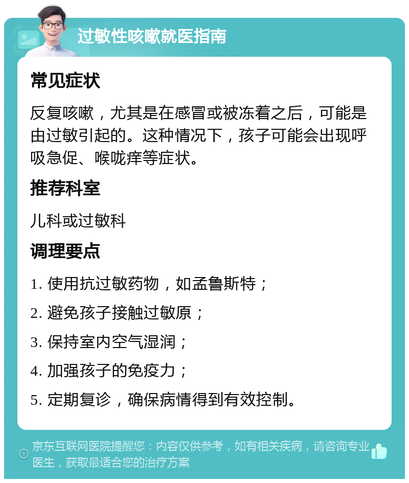 过敏性咳嗽就医指南 常见症状 反复咳嗽，尤其是在感冒或被冻着之后，可能是由过敏引起的。这种情况下，孩子可能会出现呼吸急促、喉咙痒等症状。 推荐科室 儿科或过敏科 调理要点 1. 使用抗过敏药物，如孟鲁斯特； 2. 避免孩子接触过敏原； 3. 保持室内空气湿润； 4. 加强孩子的免疫力； 5. 定期复诊，确保病情得到有效控制。