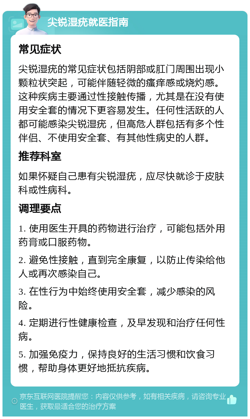 尖锐湿疣就医指南 常见症状 尖锐湿疣的常见症状包括阴部或肛门周围出现小颗粒状突起，可能伴随轻微的瘙痒感或烧灼感。这种疾病主要通过性接触传播，尤其是在没有使用安全套的情况下更容易发生。任何性活跃的人都可能感染尖锐湿疣，但高危人群包括有多个性伴侣、不使用安全套、有其他性病史的人群。 推荐科室 如果怀疑自己患有尖锐湿疣，应尽快就诊于皮肤科或性病科。 调理要点 1. 使用医生开具的药物进行治疗，可能包括外用药膏或口服药物。 2. 避免性接触，直到完全康复，以防止传染给他人或再次感染自己。 3. 在性行为中始终使用安全套，减少感染的风险。 4. 定期进行性健康检查，及早发现和治疗任何性病。 5. 加强免疫力，保持良好的生活习惯和饮食习惯，帮助身体更好地抵抗疾病。